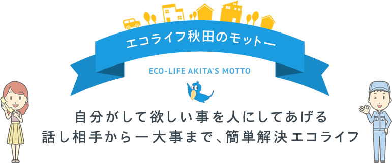 エコライフ秋田のモットーECO-LIFE AKITA’S MOTTO自分がして欲しい事を人にしてあげる話し相手から一大事まで、簡単解決エコライフ