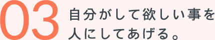 03自分がして欲しい事を人にしてあげる。